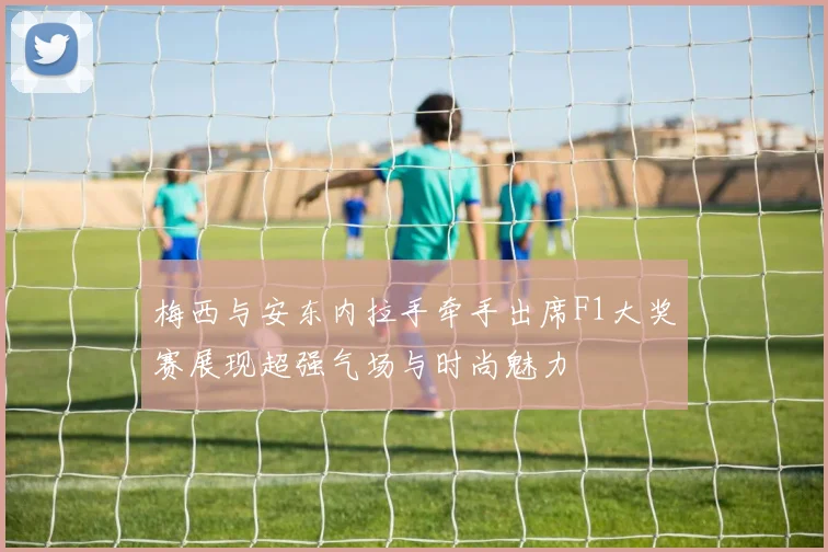 梅西与安东内拉手牵手出席F1大奖赛展现超强气场与时尚魅力