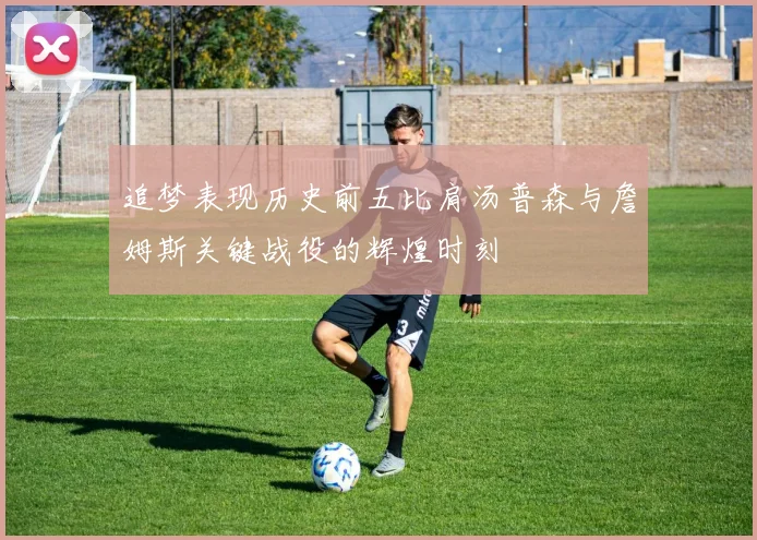 追梦表现历史前五比肩汤普森与詹姆斯关键战役的辉煌时刻