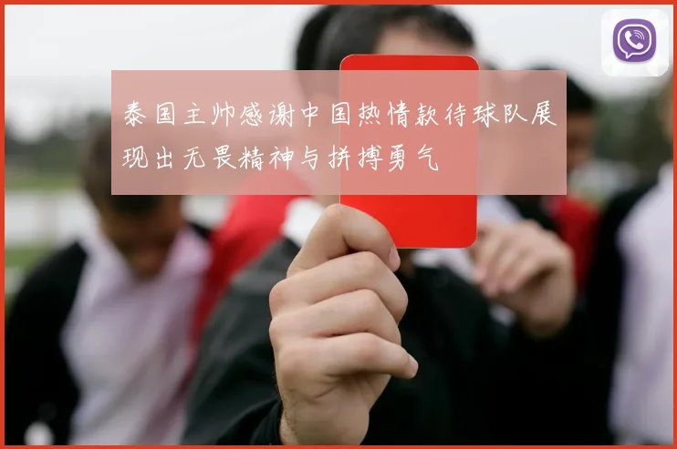 泰国主帅感谢中国热情款待球队展现出无畏精神与拼搏勇气
