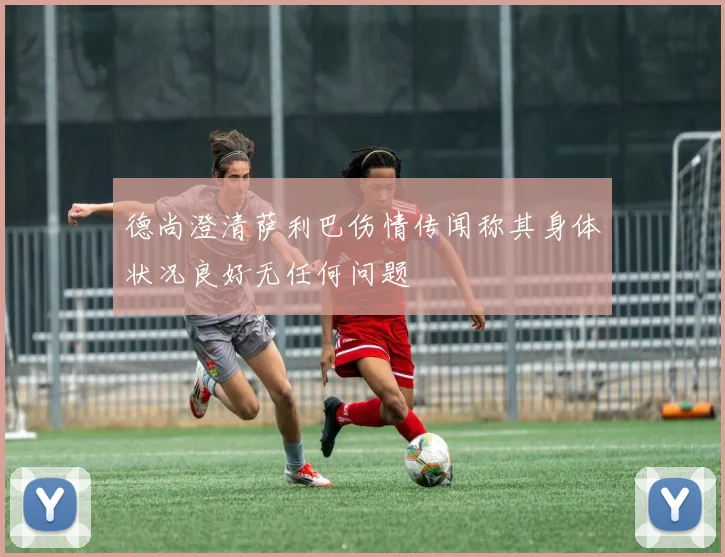 德尚澄清萨利巴伤情传闻称其身体状况良好无任何问题