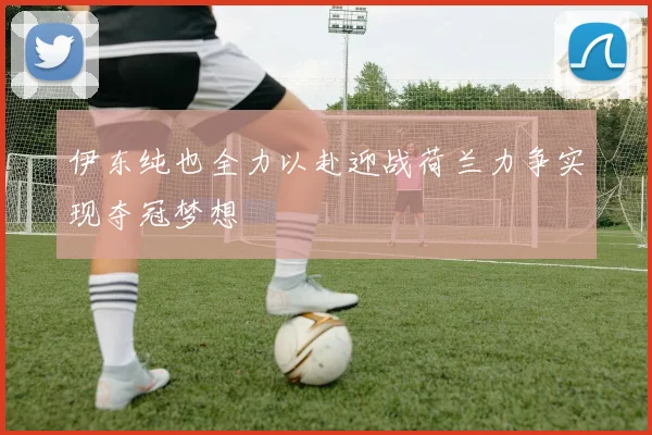 伊东纯也全力以赴迎战荷兰力争实现夺冠梦想