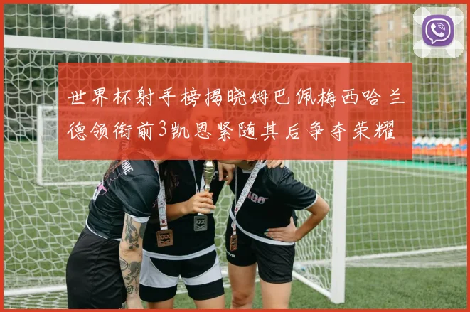 世界杯射手榜揭晓姆巴佩梅西哈兰德领衔前3凯恩紧随其后争夺荣耀