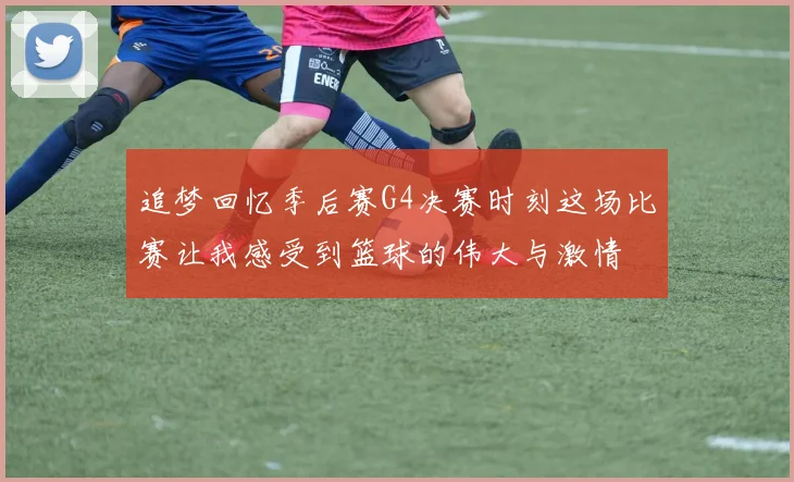 追梦回忆季后赛G4决赛时刻这场比赛让我感受到篮球的伟大与激情