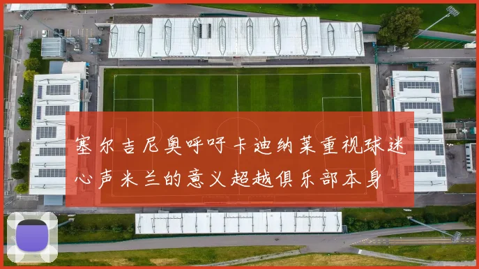 塞尔吉尼奥呼吁卡迪纳莱重视球迷心声米兰的意义超越俱乐部本身