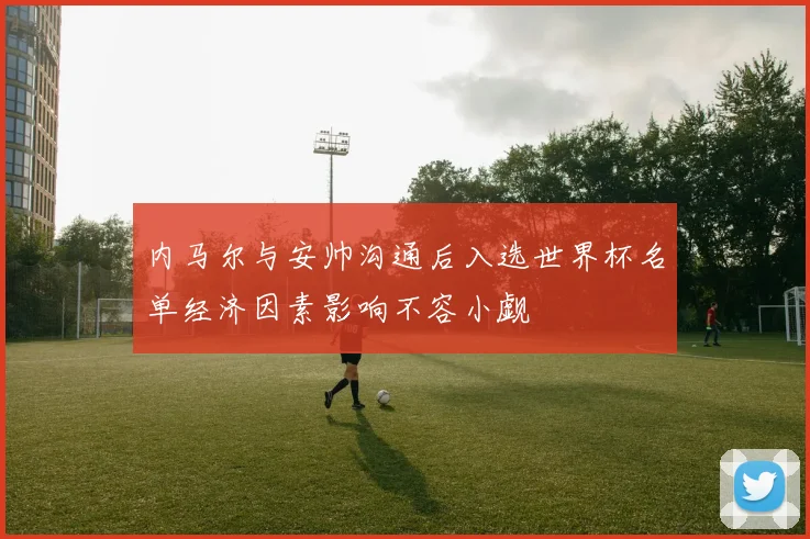 内马尔与安帅沟通后入选世界杯名单经济因素影响不容小觑
