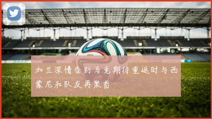 加兰深情告别马竞期待重返时与西蒙尼和队友再聚首
