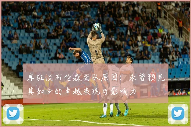 库班谈布伦森离队原因：未曾预见其如今的卓越表现与影响力