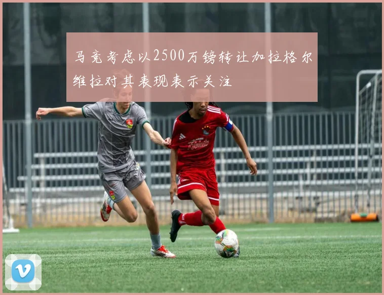 马竞考虑以2500万镑转让加拉格尔维拉对其表现表示关注