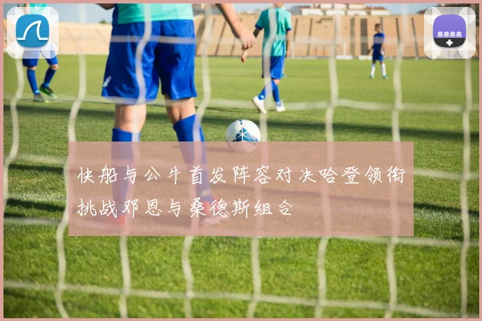 快船与公牛首发阵容对决哈登领衔挑战邓恩与桑德斯组合